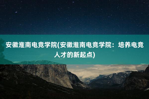 安徽淮南电竞学院(安徽淮南电竞学院：培养电竞人才的新起点)