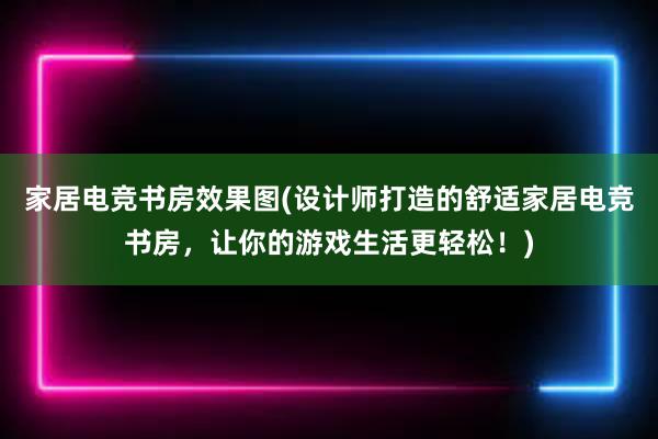 家居电竞书房效果图(设计师打造的舒适家居电竞书房，让你的游戏生活更轻松！)