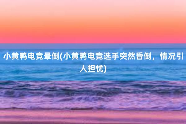 小黄鸭电竞晕倒(小黄鸭电竞选手突然昏倒，情况引人担忧)