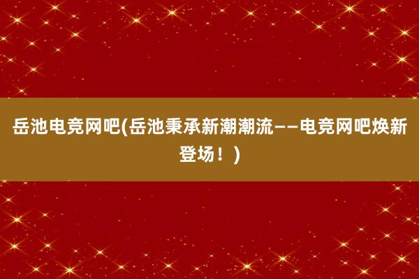 岳池电竞网吧(岳池秉承新潮潮流——电竞网吧焕新登场！)