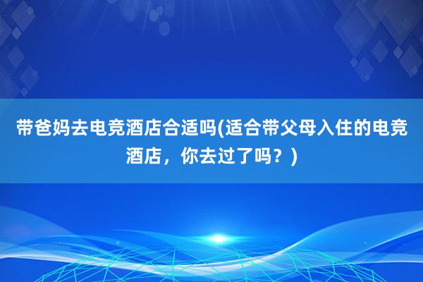 带爸妈去电竞酒店合适吗(适合带父母入住的电竞酒店，你去过了吗？)