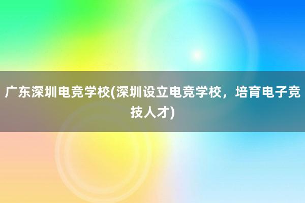 广东深圳电竞学校(深圳设立电竞学校，培育电子竞技人才)