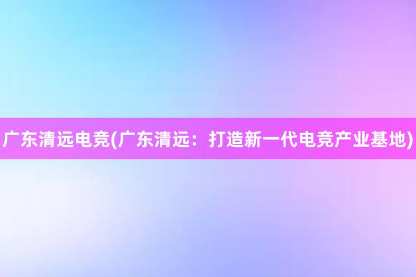 广东清远电竞(广东清远：打造新一代电竞产业基地)