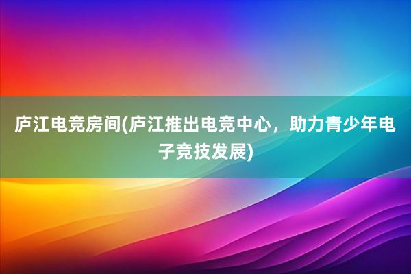 庐江电竞房间(庐江推出电竞中心，助力青少年电子竞技发展)