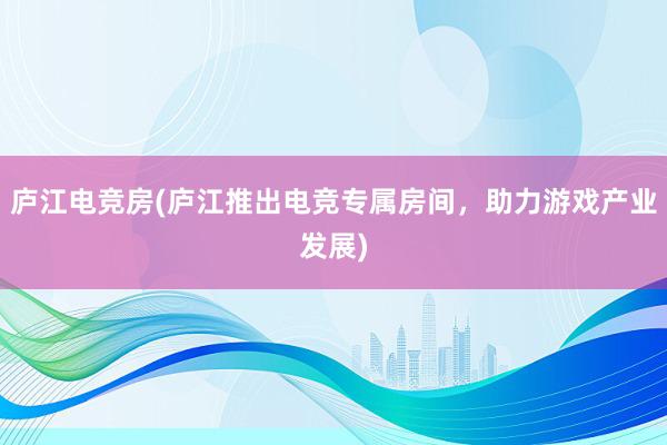 庐江电竞房(庐江推出电竞专属房间，助力游戏产业发展)