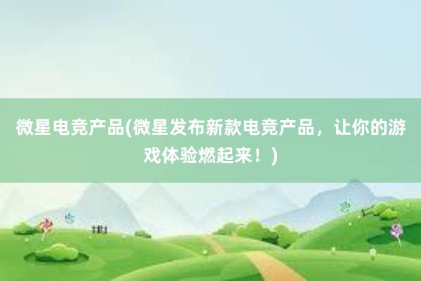 微星电竞产品(微星发布新款电竞产品，让你的游戏体验燃起来！)