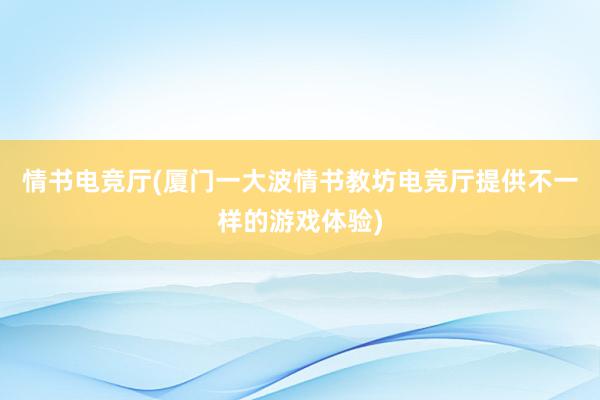 情书电竞厅(厦门一大波情书教坊电竞厅提供不一样的游戏体验)