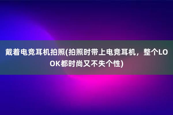 戴着电竞耳机拍照(拍照时带上电竞耳机，整个LOOK都时尚又不失个性)