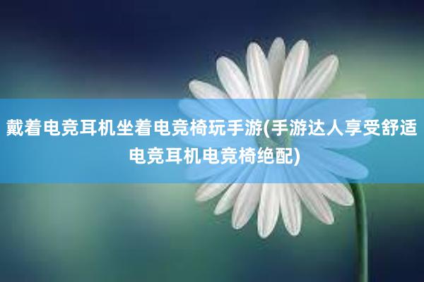 戴着电竞耳机坐着电竞椅玩手游(手游达人享受舒适 电竞耳机电竞椅绝配)