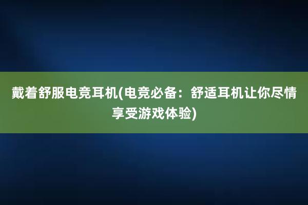 戴着舒服电竞耳机(电竞必备：舒适耳机让你尽情享受游戏体验)