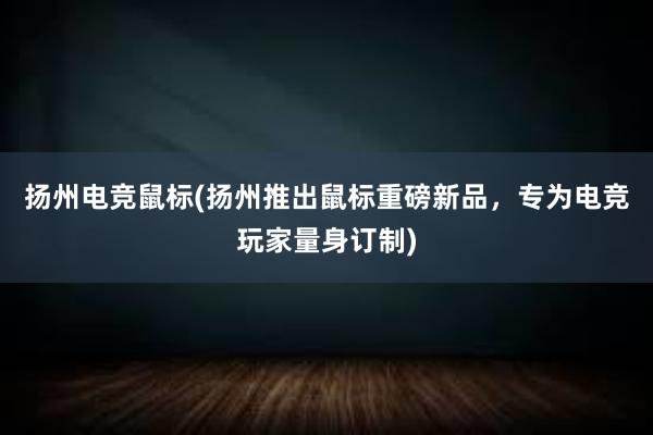 扬州电竞鼠标(扬州推出鼠标重磅新品，专为电竞玩家量身订制)