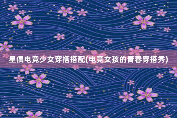 星偶电竞少女穿搭搭配(电竞女孩的青春穿搭秀)