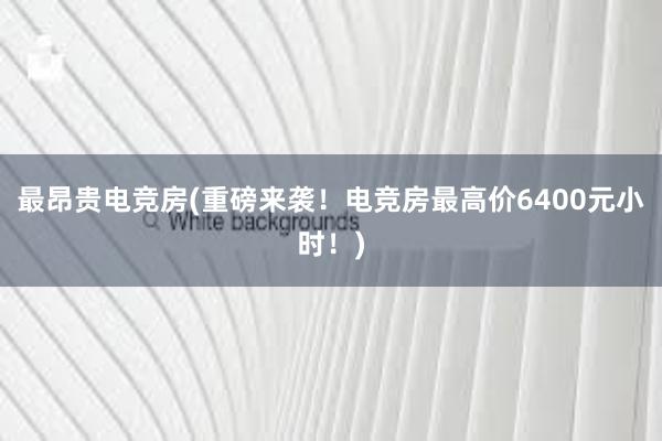 最昂贵电竞房(重磅来袭！电竞房最高价6400元小时！)