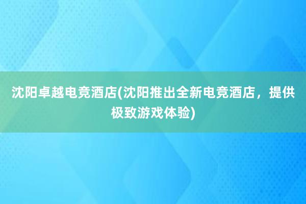 沈阳卓越电竞酒店(沈阳推出全新电竞酒店，提供极致游戏体验)