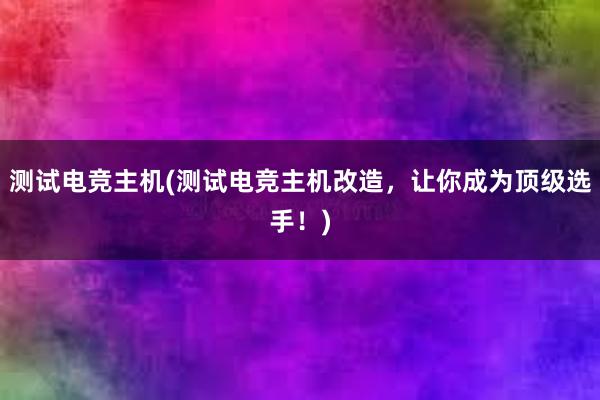 测试电竞主机(测试电竞主机改造，让你成为顶级选手！)