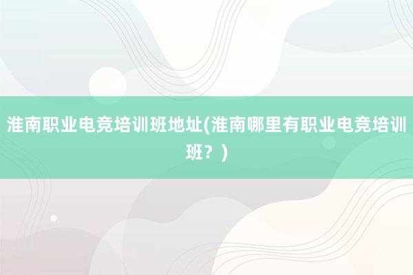 淮南职业电竞培训班地址(淮南哪里有职业电竞培训班？)