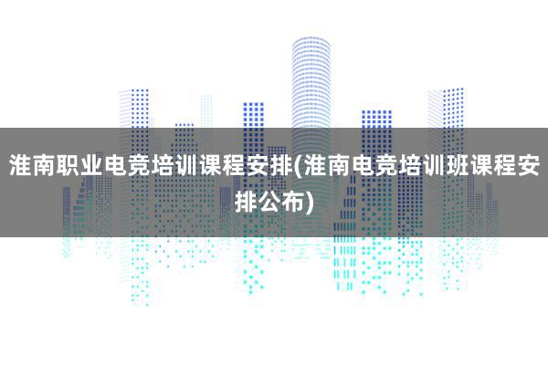 淮南职业电竞培训课程安排(淮南电竞培训班课程安排公布)