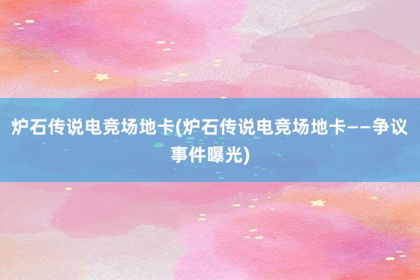 炉石传说电竞场地卡(炉石传说电竞场地卡——争议事件曝光)