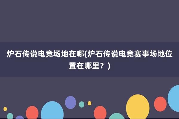 炉石传说电竞场地在哪(炉石传说电竞赛事场地位置在哪里？)