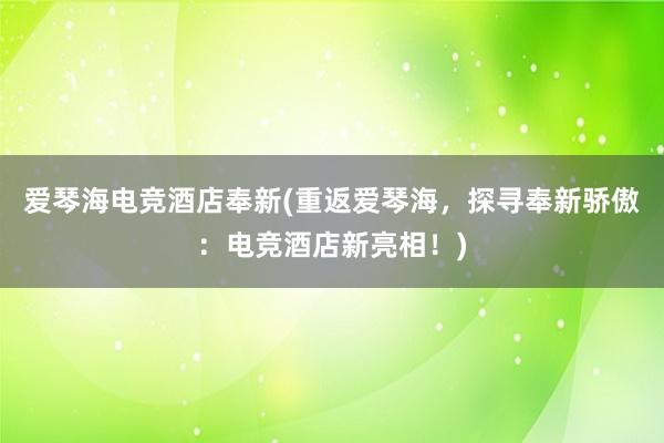 爱琴海电竞酒店奉新(重返爱琴海，探寻奉新骄傲：电竞酒店新亮相！)