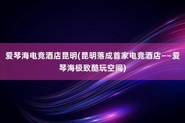 爱琴海电竞酒店昆明(昆明落成首家电竞酒店——爱琴海极致酷玩空间)