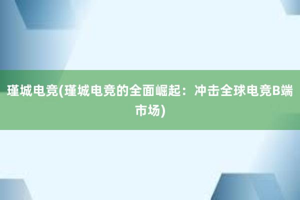 瑾城电竞(瑾城电竞的全面崛起：冲击全球电竞B端市场)