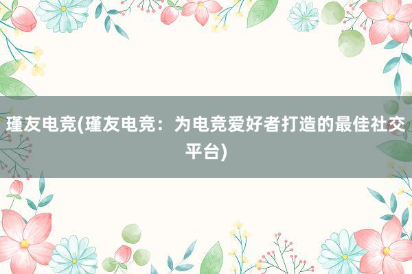 瑾友电竞(瑾友电竞：为电竞爱好者打造的最佳社交平台)