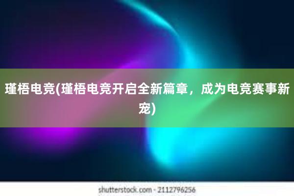 瑾梧电竞(瑾梧电竞开启全新篇章，成为电竞赛事新宠)