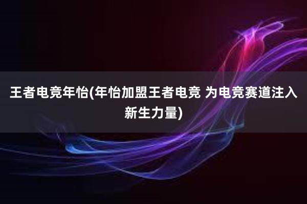 王者电竞年怡(年怡加盟王者电竞 为电竞赛道注入新生力量)