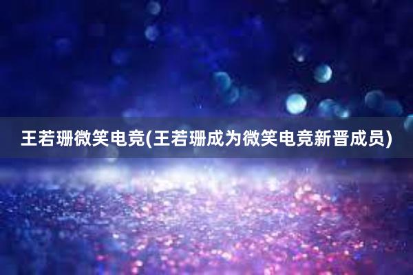 王若珊微笑电竞(王若珊成为微笑电竞新晋成员)