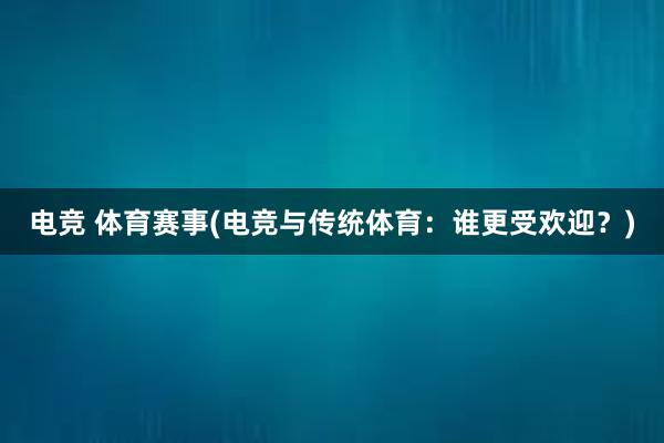 电竞 体育赛事(电竞与传统体育：谁更受欢迎？)