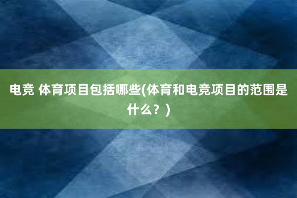 电竞 体育项目包括哪些(体育和电竞项目的范围是什么？)