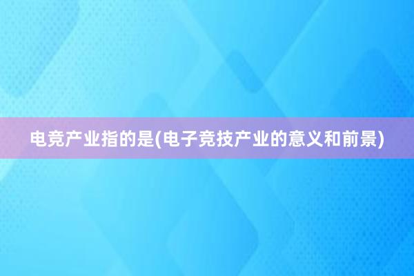 电竞产业指的是(电子竞技产业的意义和前景)