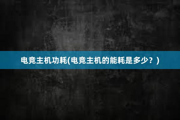 电竞主机功耗(电竞主机的能耗是多少？)