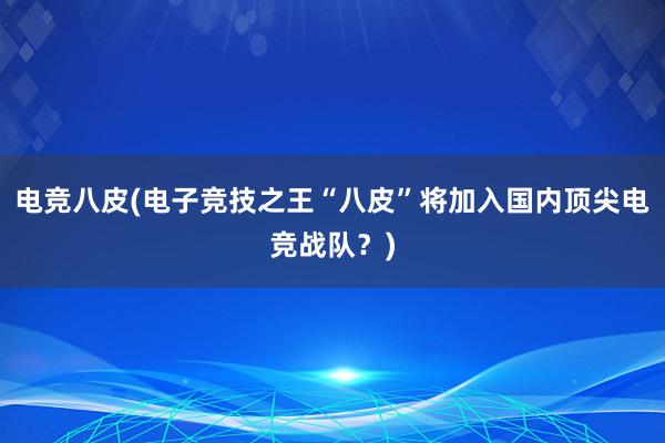 电竞八皮(电子竞技之王“八皮”将加入国内顶尖电竞战队？)