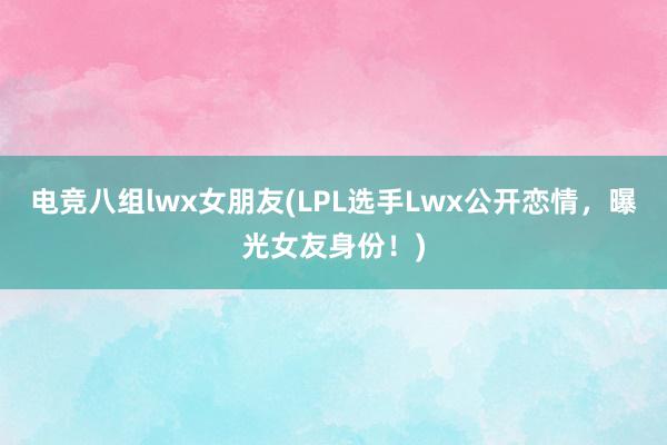 电竞八组lwx女朋友(LPL选手Lwx公开恋情，曝光女友身份！)