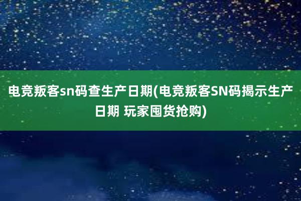 电竞叛客sn码查生产日期(电竞叛客SN码揭示生产日期 玩家囤货抢购)