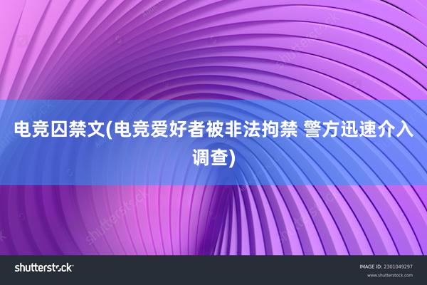 电竞囚禁文(电竞爱好者被非法拘禁 警方迅速介入调查)