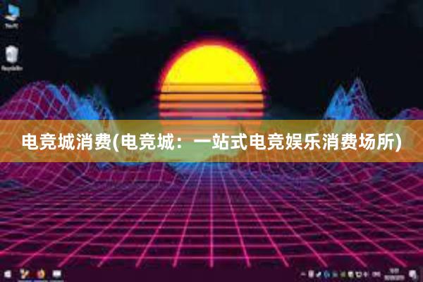 电竞城消费(电竞城：一站式电竞娱乐消费场所)