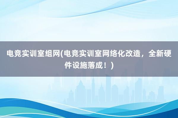 电竞实训室组网(电竞实训室网络化改造，全新硬件设施落成！)