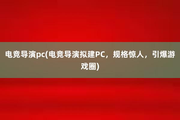 电竞导演pc(电竞导演拟建PC，规格惊人，引爆游戏圈)