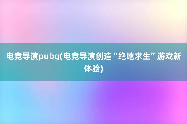 电竞导演pubg(电竞导演创造“绝地求生”游戏新体验)