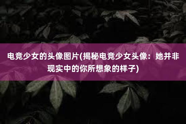 电竞少女的头像图片(揭秘电竞少女头像：她并非现实中的你所想象的样子)