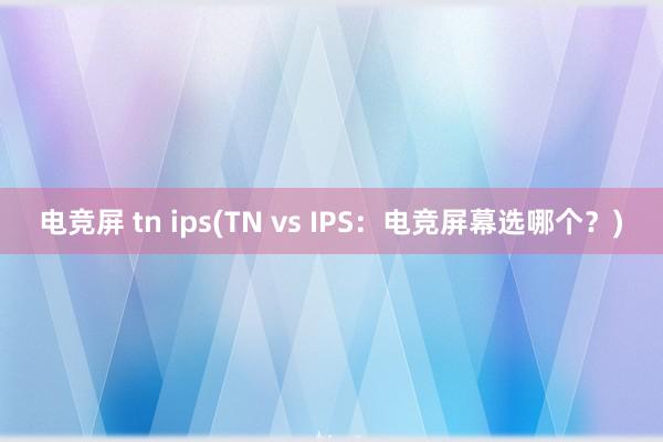 电竞屏 tn ips(TN vs IPS：电竞屏幕选哪个？)