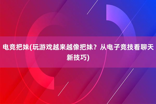 电竞把妹(玩游戏越来越像把妹？从电子竞技看聊天新技巧)