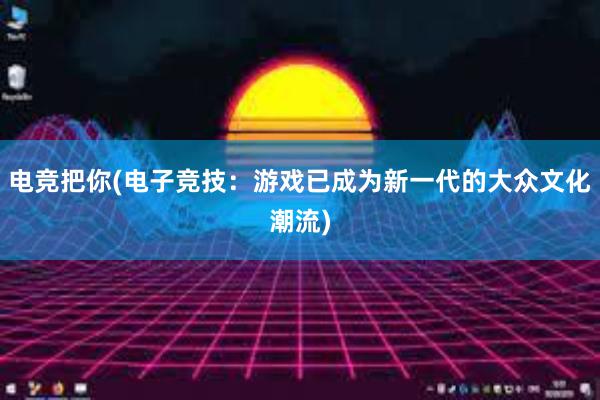 电竞把你(电子竞技：游戏已成为新一代的大众文化潮流)