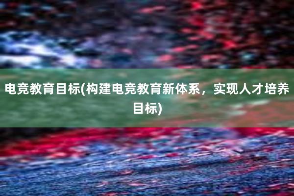 电竞教育目标(构建电竞教育新体系，实现人才培养目标)