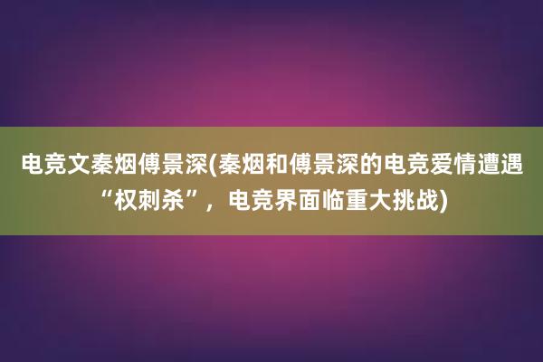 电竞文秦烟傅景深(秦烟和傅景深的电竞爱情遭遇“权刺杀”，电竞界面临重大挑战)