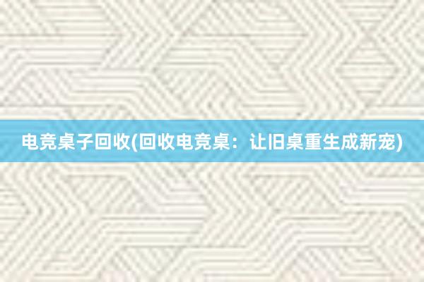 电竞桌子回收(回收电竞桌：让旧桌重生成新宠)