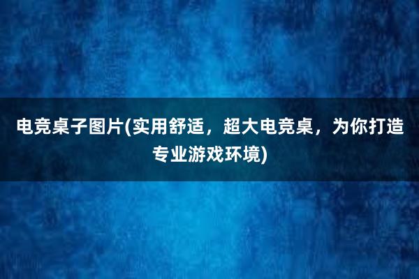 电竞桌子图片(实用舒适，超大电竞桌，为你打造专业游戏环境)